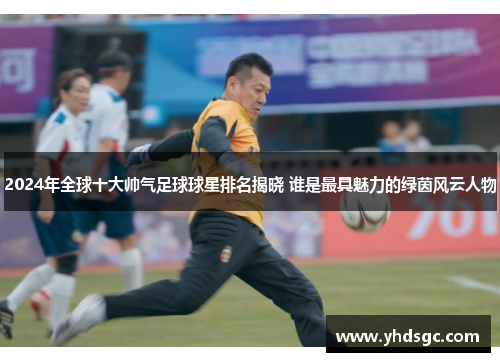 2024年全球十大帅气足球球星排名揭晓 谁是最具魅力的绿茵风云人物